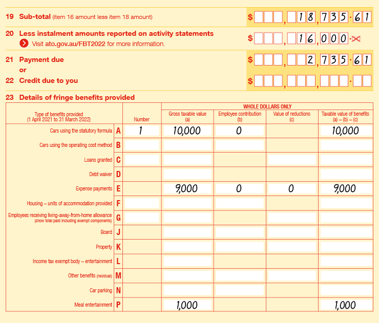 Extract of Items 19 to 23 of 2022 FBT return: • Item 19 Sub-total (item 16 amount less item 18 amount) is $18,735.61 • Item 20 Less instalment amounts reported on activity statements (Visit ato.gov.au/FBT2022 for more information) is $16,000 • Item 21 Payment due is $2,735.61 • Item 23 Details of fringe benefits provided is as follows: • 23A Cars using the statutory formula, number is 1, gross taxable value is $10,000, employee contribution is $0 and taxable value of benefits is $10,000. • 23E Expense payments, gross taxable value is $9,000, employee contribution is $0, value of reductions is $0 and taxable value of benefits is $9,000. • 23P Meal entertainment, gross taxable value is $1,000 and taxable value of benefits is $1,000. 