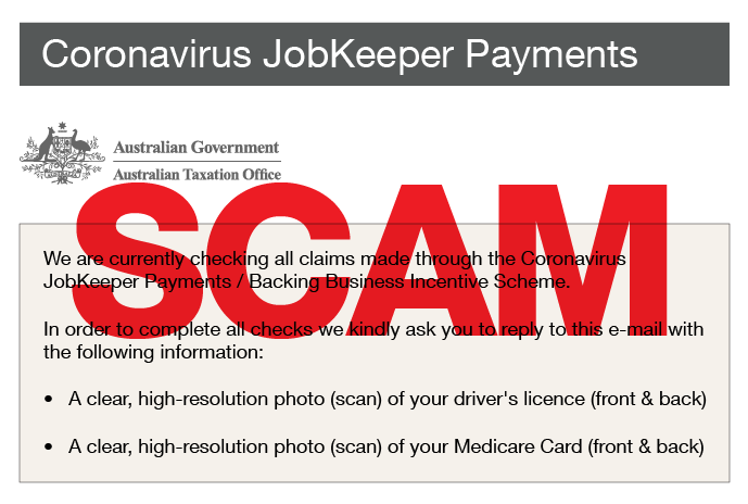 scam alert - coronavirus jobkeeper payments We are currently checking all claims made through the Coronavirus JobKeeper Payments / Backing Business Incentive Scheme. In order to complete all checks we kindly ask you to reply to this email with the following information: a clear, high-resolution photo (scane of your driver's licence (front & back); a clear, high-resolution photo (scan) of your Medicare Card (front & back). 