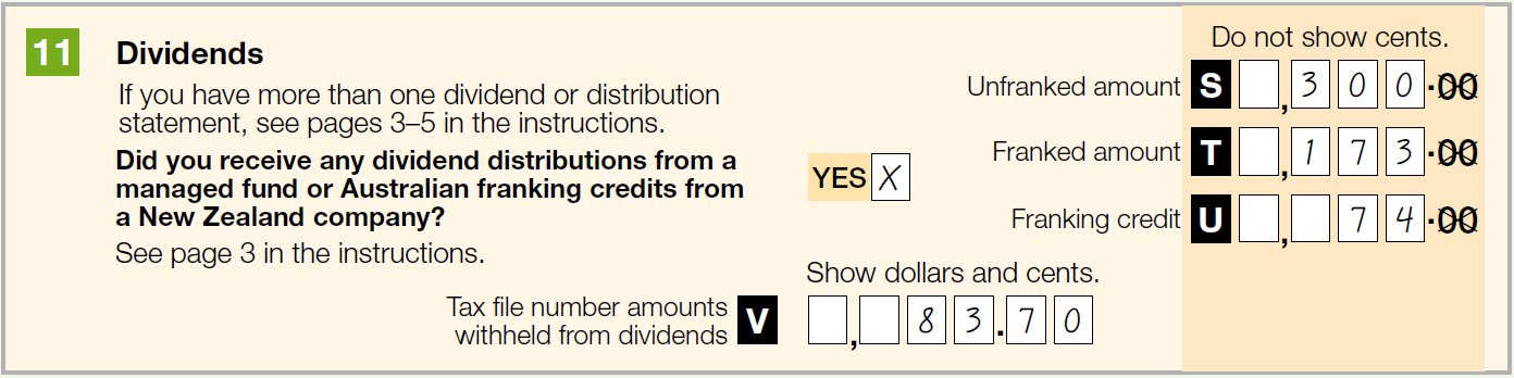 11 Dividends
If you have more than one dividend or distribution statement, see pages 3-5 in the instructions.
Did you receive any dividend distributions from a managed fund or Australian franking credits from a New Zealand company? Yes
Label S Unfranked amount: $300
Label T Franked amount: $173
Label U Franking credit: $74
Label V Tax file number amounts withheld from dividends: $83.70