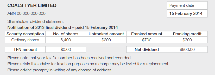 Coals Tyer Limited
ABN 00 000 000 000
Shareholder dividend statement 
Notification of 2013 final dividend - paid 15 February 2014
Security description: ordinary shares
No. of shares: 6,400
Unfranked amount: $200
Franked amount $700
Franked credit: $300
TFN amount: $0
Net dividend: $900
Please note that your tax file number has been received and recorded.
Please retain this advice for taxation purposes as a charge may be levied for a replacement.
Please advise promptly in writing of any change of address.
